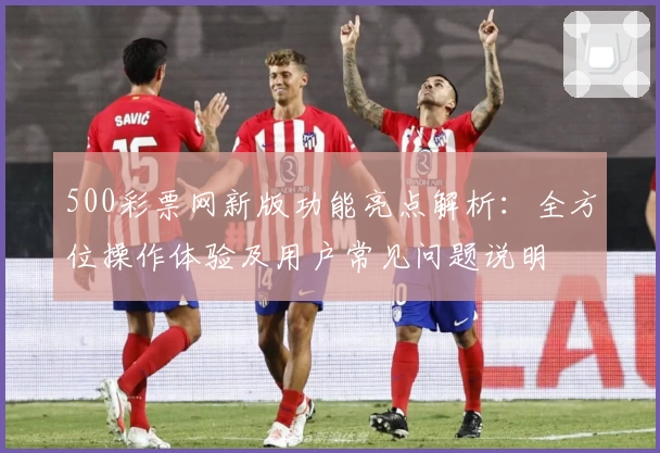500彩票网新版功能亮点解析：全方位操作体验及用户常见问题说明