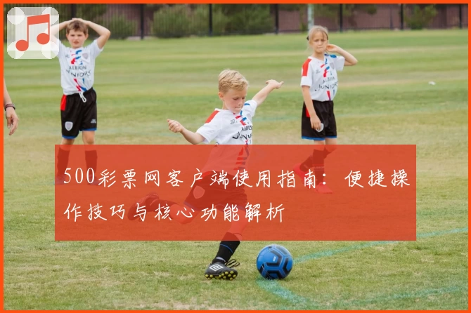 500彩票网客户端使用指南：便捷操作技巧与核心功能解析