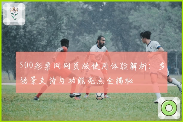 500彩票网网页版使用体验解析:多场景支持与功能亮点全揭秘