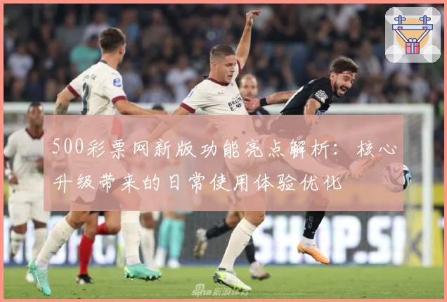 500彩票网新版功能亮点解析：核心升级带来的日常使用体验优化