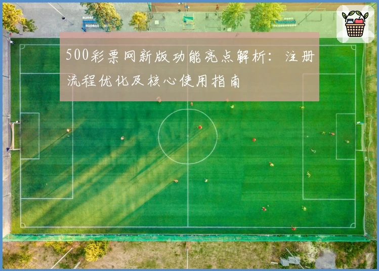 500彩票网新版功能亮点解析:注册流程优化及核心使用指南
