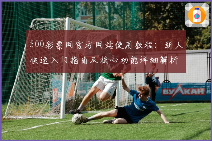500彩票网官方网站使用教程：新人快速入门指南及核心功能详细解析