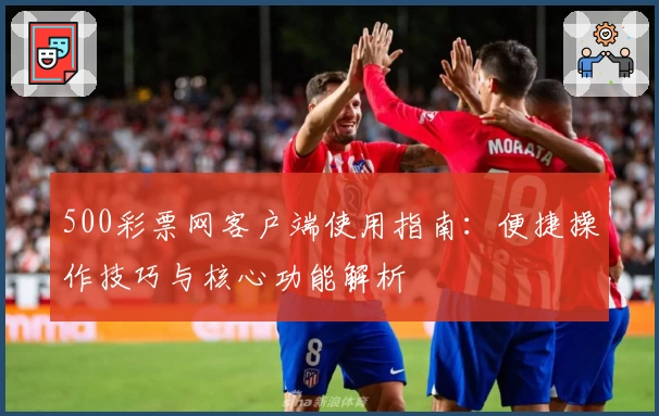 500彩票网客户端使用指南：便捷操作技巧与核心功能解析