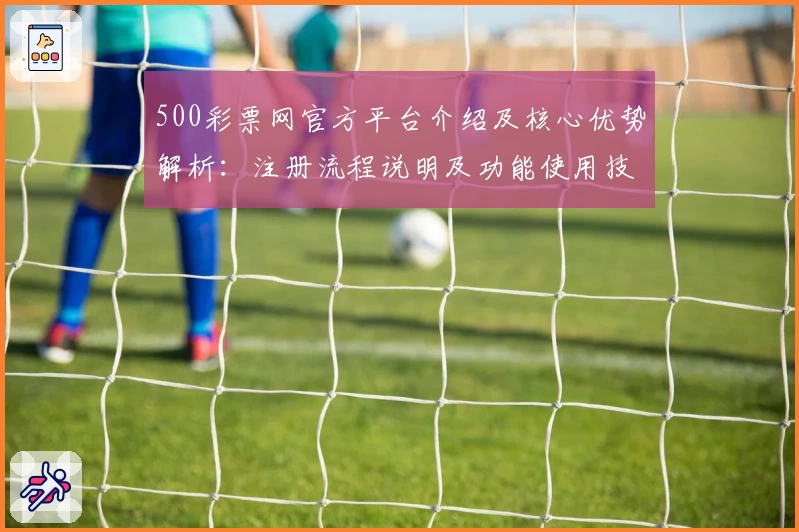 500彩票网官方平台介绍及核心优势解析：注册流程说明及功能使用技巧分享